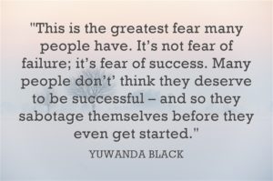 This is the greatest fear many people have. It’s not fear of failure; it’s fear of success. Many people don’t think they deserve to be successful – and so they sabotage themselves before they even get started. YUWANDA BLACK